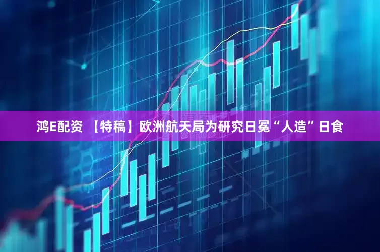 鸿E配资 【特稿】欧洲航天局为研究日冕“人造”日食