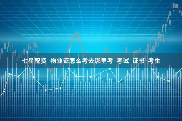 七星配资  物业证怎么考去哪里考_考试_证书_考生