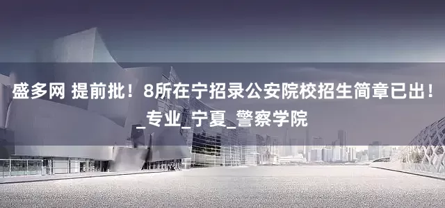 盛多网 提前批！8所在宁招录公安院校招生简章已出！_专业_宁夏_警察学院