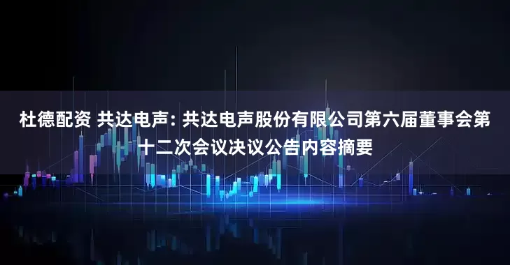 杜德配资 共达电声: 共达电声股份有限公司第六届董事会第十二次会议决议公告内容摘要