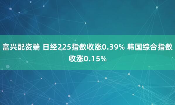 富兴配资端 日经225指数收涨0.39% 韩国综合指数收涨0.15%