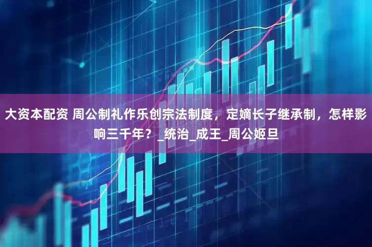 大资本配资 周公制礼作乐创宗法制度，定嫡长子继承制，怎样影响三千年？_统治_成王_周公姬旦