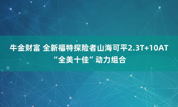 牛金财富 全新福特探险者山海可平2.3T+10AT“全美十佳”动力组合