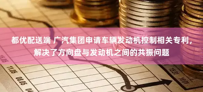 都优配送端 广汽集团申请车辆发动机控制相关专利，解决了方向盘与发动机之间的共振问题