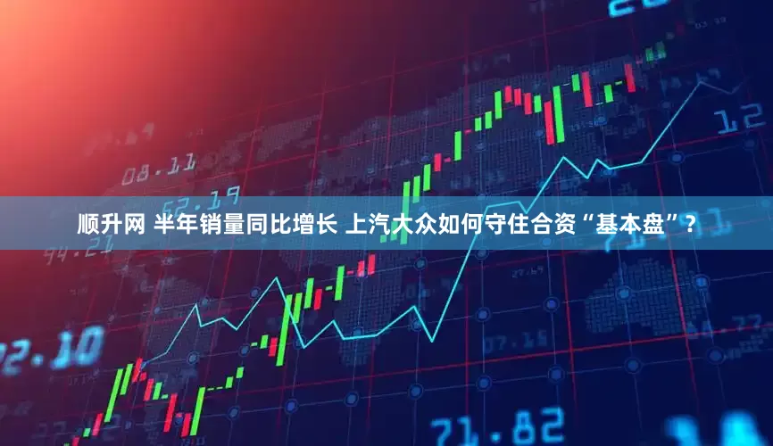 顺升网 半年销量同比增长 上汽大众如何守住合资“基本盘”？