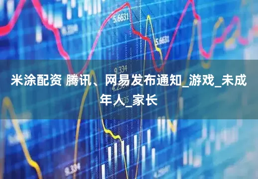 米涂配资 腾讯、网易发布通知_游戏_未成年人_家长