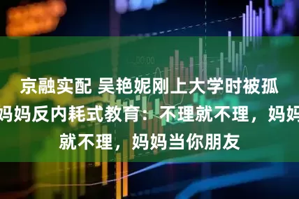 京融实配 吴艳妮刚上大学时被孤立哭诉，妈妈反内耗式教育：不理就不理，妈妈当你朋友