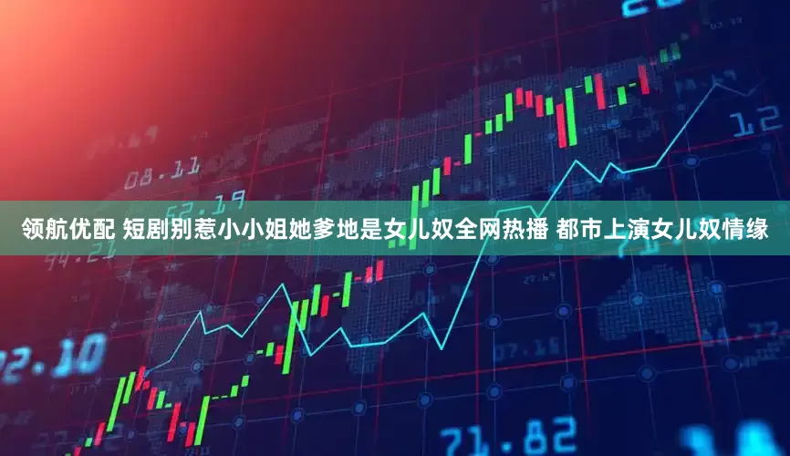 领航优配 短剧别惹小小姐她爹地是女儿奴全网热播 都市上演女儿奴情缘