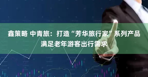 鑫策略 中青旅：打造“芳华旅行家”系列产品满足老年游客出行需求
