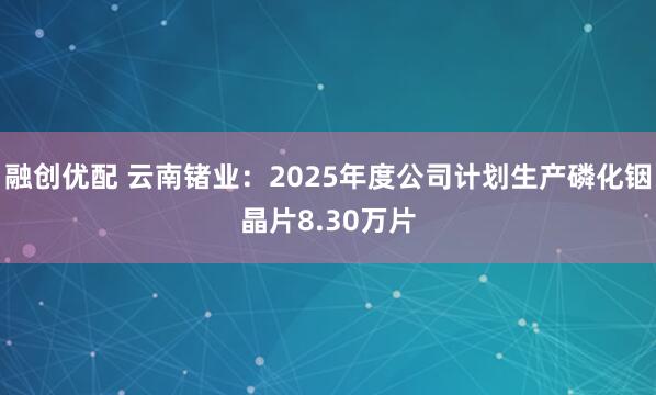 融创优配 云南锗业：2025年度公司计划生产磷化铟晶片8.30万片