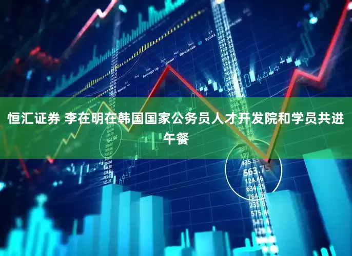 恒汇证券 李在明在韩国国家公务员人才开发院和学员共进午餐