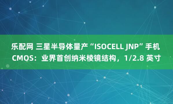 乐配网 三星半导体量产“ISOCELL JNP”手机 CMOS：业界首创纳米棱镜结构，1/2.8 英寸