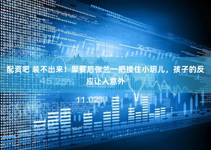 配资吧 装不出来！聚餐后张兰一把搂住小玥儿，孩子的反应让人意外