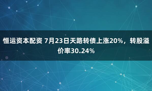 恒运资本配资 7月23日天路转债上涨20%，转股溢价率30.24%