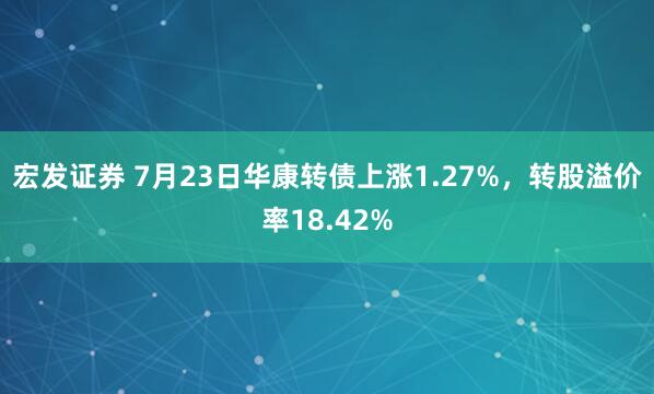 宏发证券 7月23日华康转债上涨1.27%，转股溢价率18.42%