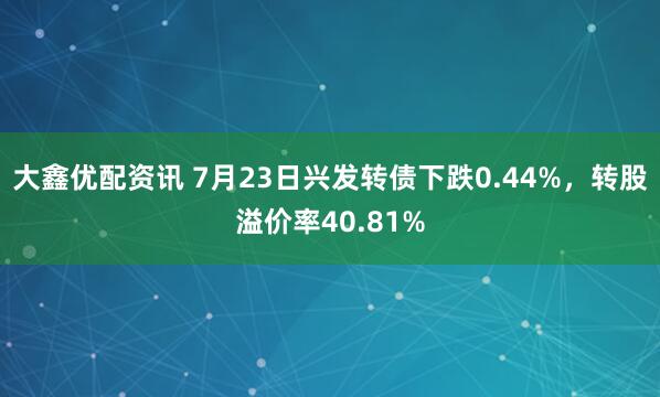 大鑫优配资讯 7月23日兴发转债下跌0.44%，转股溢价率40.81%
