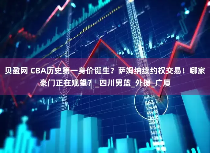 贝盈网 CBA历史第一身价诞生？萨姆纳续约权交易！哪家豪门正在观望？_四川男篮_外援_广厦