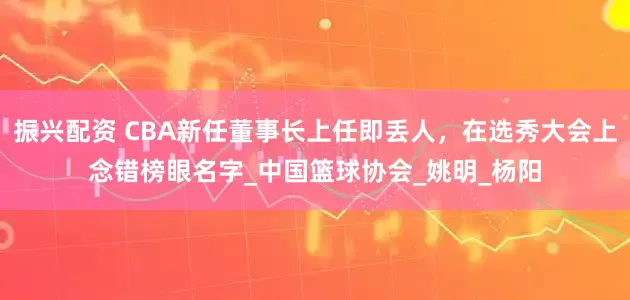 振兴配资 CBA新任董事长上任即丢人，在选秀大会上念错榜眼名字_中国篮球协会_姚明_杨阳