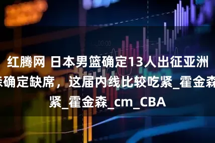红腾网 日本男篮确定13人出征亚洲杯，杨瀚森确定缺席，这届内线比较吃紧_霍金森_cm_CBA
