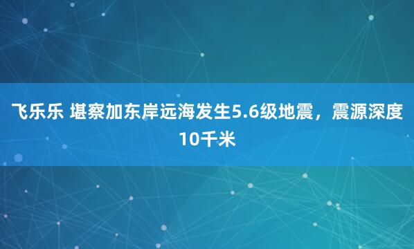 飞乐乐 堪察加东岸远海发生5.6级地震，震源深度10千米