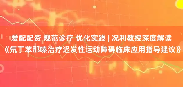 爱配配资 规范诊疗 优化实践 | 况利教授深度解读《氘丁苯那嗪治疗迟发性运动障碍临床应用指导建议》