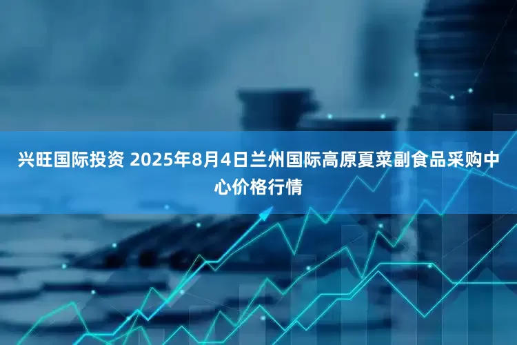 兴旺国际投资 2025年8月4日兰州国际高原夏菜副食品采购中心价格行情