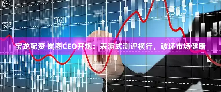 宝龙配资 岚图CEO开炮：表演式测评横行，破坏市场健康