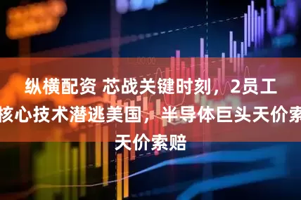 纵横配资 芯战关键时刻，2员工携核心技术潜逃美国，半导体巨头天价索赔