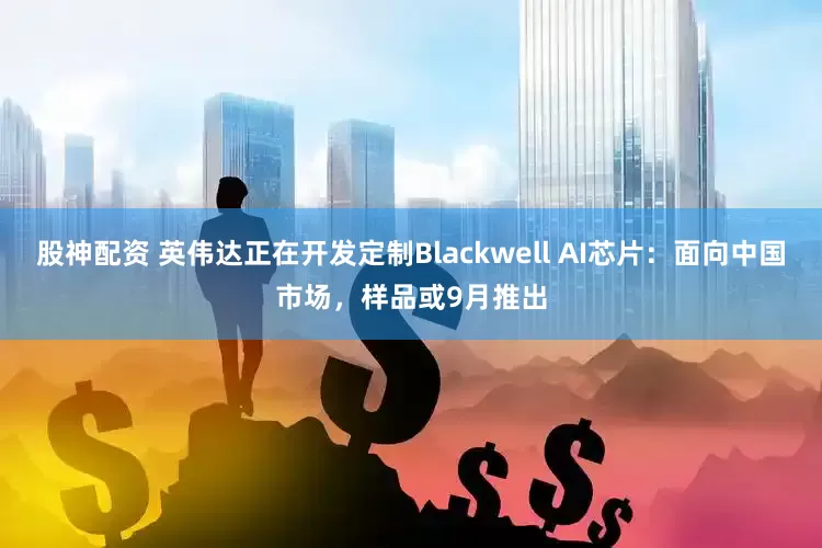 股神配资 英伟达正在开发定制Blackwell AI芯片：面向中国市场，样品或9月推出
