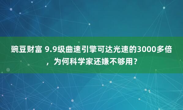 豌豆财富 9.9级曲速引擎可达光速的3000多倍，为何科学家还嫌不够用？