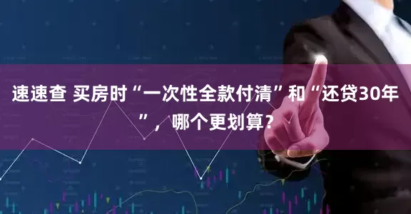 速速查 买房时“一次性全款付清”和“还贷30年”，哪个更划算？