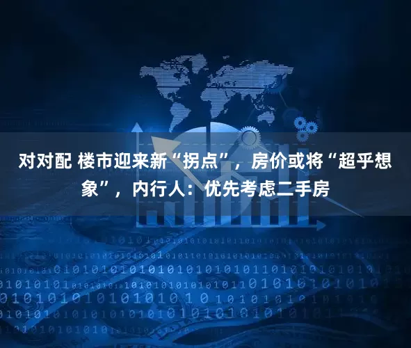 对对配 楼市迎来新“拐点”，房价或将“超乎想象”，内行人：优先考虑二手房