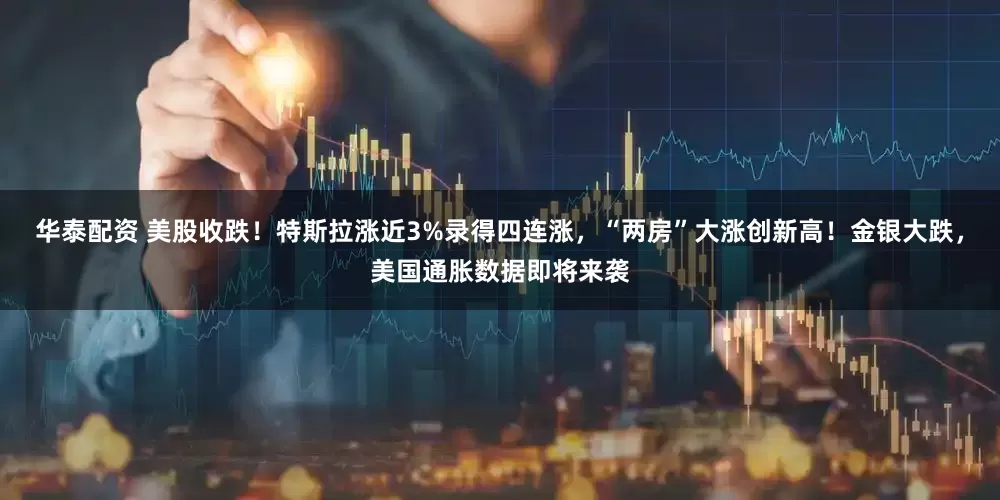 华泰配资 美股收跌！特斯拉涨近3%录得四连涨，“两房”大涨创新高！金银大跌，美国通胀数据即将来袭