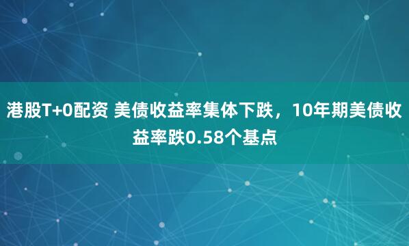 港股T+0配资 美债收益率集体下跌，10年期美债收益率跌0.58个基点