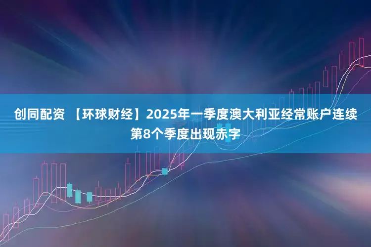 创同配资 【环球财经】2025年一季度澳大利亚经常账户连续第8个季度出现赤字